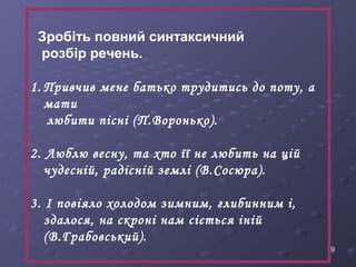 19 
Зробіть повний синтаксичний 
розбір речень. 
1. Привчив мене батько трудитись до поту, а 
мати 
любити пісні (П.Воронько). 
2. Люблю весну, та хто її не любить на цій 
чудесній, радісній землі (В.Сосюра). 
3. І повіяло холодом зимним, глибинним і, 
здалося, на скроні нам сіється іній 
(В.Грабовський). 
