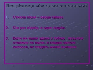 ЯЯккаа ррііззннииццяя ммііжж ццииммии ррееччеенннняяммии?? 
5 
1.. ССттииххллаа ппіісснняя –– ссееррццее ссппііввааєє.. 
22.. ССіімм рраазз ввііддмміірр,, аа ооддиинн ввііддррііжж.. 
33.. ККооллии ммии ййшшллии ууддввоохх зз ттооббооюю ввууззььккооюю 
ссттеежжккооюю ппоо ппооллюю,, яя ггллааддиивв ззооллооттее 
ккооллооссссяя,, яякк ггллааддяяттьь ммииллооїї ввооллооссссяя.. 
 