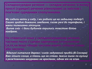 Складносурядне речення — складне речення, в якому 
прості (сурядні) речення рівноправні за змістом і 
пов'язані сурядними сполучниками. 
Ми садили квіти у саду, і ми робили це на задньому подвір'ї. 
Сашко зробив домашнє завдання, склав речі до портфелю, і 
мати полегшено зітхнула. 
Випав сніг - і дахи будинків вкрились товстою білою 
ковдрою. 
Не ставиться кома у складносурядному реченні, 
частини якого з'єднані одиничним сполучником 
і,й,та,чи якщо обидві частини мають спільне слово 
або частину. 
Вдалині хиталися дерева і синів задуманий прибій.(В.Сосюра) 
Вже зійшло сонце, а півень ще не співав. Івасик йшов по вулиці 
з розв'язаними шнурками на кросівках, однак він не впав. 
7 
 