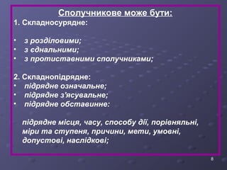 8 
Сполучникове може бути: 
1. Складносурядне: 
• з розділовими; 
• з єднальними; 
• з протиставними сполучниками; 
2. Складнопідрядне: 
• підрядне означальне; 
• підрядне з'ясувальне; 
• підрядне обставинне: 
підрядне місця, часу, способу дії, порівняльні, 
міри та ступеня, причини, мети, умовні, 
допустові, наслідкові; 
 