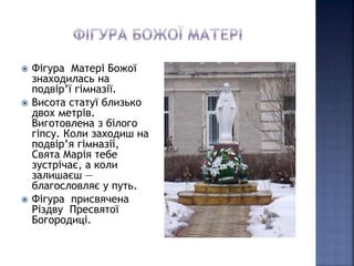  Фігура Матері Божої 
знаходилась на 
подвір’ї гімназії. 
 Висота статуї близько 
двох метрів. 
Виготовлена з білого 
гіпсу. Коли заходиш на 
подвір’я гімназії, 
Свята Марія тебе 
зустрічає, а коли 
залишаєш — 
благословляє у путь. 
 Фігура присвячена 
Різдву Пресвятої 
Богородиці. 
 