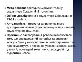  Мета роботи: дослідити монументальну 
скульптуру Сокаля 19-21 століття. 
 Об’єкт дослідження : скульптура Сокальщини 
19-21 століття. 
 Актуальність і новизна запропонованого 
дослідження поягає у докладному опису і аналізу 
скульптурних пам’яток. 
 Практичне застосування роботи визначається 
тим, що опрацьований матеріал та висновки 
можуть бути у використанні в розборці нових тем 
про скульптуру, а також на уроках народознавста 
у школі, проведені тематичних екскурсій під 
відкритим небом. 
 