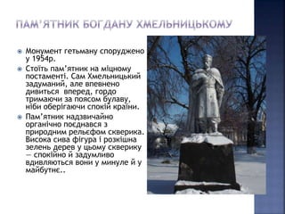  Монумент гетьману споруджено 
у 1954р. 
 Стоїть пам’ятник на міцному 
постаменті. Сам Хмельницький 
задуманий, але впевнено 
дивиться вперед, гордо 
тримаючи за поясом булаву, 
ніби оберігаючи спокій країни. 
 Пам’ятник надзвичайно 
органічно поєднався з 
природним рельєфом скверика. 
Висока сива фігура і розкішна 
зелень дерев у цьому скверику 
— спокійно й задумливо 
вдивляються вони у минуле й у 
майбутнє.. 
 