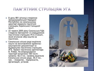  В день 88-ї річниці створення 
Західноукраїнської Народної 
Республіки на сокальському 
цвинтарі відкрили пам'ятник 
стрільцям Української Галицької 
Армії. 
 22 червня 2005 року Сокальська РДА 
створила Оргкомітет зі спорудження 
пам’ятника стрільцям УГА в Сокалі, 
який оголосив збір коштів на 
пам'ятник. 
 Сокальська міська рада виділила 
кошти на виготовлення проектно- 
кошторисної документації та 
будівництво пам'ятника стрільцям 
УГА. Проект пам'ятника архітектора 
В. Рибая. На впорядкування 
території витрачено 100 тисяч 
гривень: 66,5 тис. гривень виділила 
Сокальська міська рада, 30,5 тис. 
грн. - пожертви, підприємств, 
організацій, установ. 
 