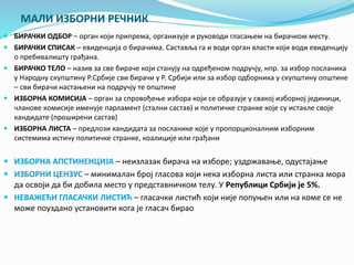 МАЛИ ИЗБОРНИ РЕЧНИК 
 БИРАЧКИ ОДБОР – орган који припрема, организује и руководи гласањем на бирачком месту. 
 БИРАЧКИ СПИСАК – евиденција о бирачима. Саставља га и води орган власти који води евиденцију 
о пребивалишту грађана. 
 БИРАЧКО ТЕЛО – назив за све бираче који станују на одређеном подручју, нпр. за избор посланика 
у Народну скупштину Р.Србије сви бирачи у Р. Србији или за избор одборника у скупштину општине 
– сви бирачи настањени на подручју те општине 
 ИЗБОРНА КОМИСИЈА – орган за спровођење избора који се образује у свакој изборној јединици, 
чланове комисије именује парламент (стални састав) и политичке странке које су истакле своје 
кандидате (проширени састав) 
 ИЗБОРНА ЛИСТА – предлози кандидата за посланике које у пропорционалним изборним 
системима истичу политичке странке, коалиције или грађани 
 ИЗБОРНА АПСТИНЕНЦИЈА – неизлазак бирача на изборе; уздржавање, одустајање 
 ИЗБОРНИ ЦЕНЗУС – минималан број гласова који нека изборна листа или странка мора 
да освоји да би добила место у представничком телу. У Републици Србији је 5%. 
 НЕВАЖЕЋИ ГЛАСАЧКИ ЛИСТИЋ – гласачки листић који није попуњен или на коме се не 
може поуздано установити кога је гласач бирао 
 