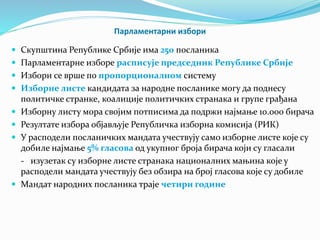 Парламентарни избори 
 Скупштина Републике Србије има 250 посланика 
 Парламентарне изборе расписује председник Републике Србије 
 Избори се врше по пропорционалном систему 
 Изборне листе кандидата за народне посланике могу да поднесу 
политичке странке, коалиције политичких странака и групе грађана 
 Изборну листу мора својим потписима да подржи најмање 10.000 бирача 
 Резултате избора објављује Републичка изборна комисија (РИК) 
 У расподели посланичких мандата учествују само изборне листе које су 
добиле најмање 5% гласова од укупног броја бирача који су гласали 
- изузетак су изборне листе странака националних мањина које у 
расподели мандата учествују без обзира на број гласова које су добиле 
 Мандат народних посланика траје четири године 
 