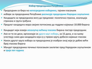 Избор председника Републике 
 Председник се бира на непосредним изборима, тајним гласањем 
 изборе за председника Републике расписује председник Народне скупштине 
 Кандидата за председника могу да предложе: политичка странка, коалиција 
странака и група грађана 
 Предлог кандидата мора својим потписима да подржи најмање 10.000 бирача 
 Кандидат који освоји апсолутну већину гласова бирача постаје председник 
 Ако се то не деси, организује се други круг избора, за 15 дана, и на њему 
учествују само два кандидата која су у првом кругу добили највише гласова 
 Након другог круга избора за председника је изабран онај који је добио већи 
број гласова бирача 
 Мандат председника почиње полагањем заклетве пред Народном скупштином 
и траје пет година 
 