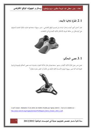 إعداد : بدور معطى الله، كريمة سقاوي، مريم بولحليب وسائل و تجهي ا زت الواقع الافت ا رضي 
2.1 .الفأرة ثلاثية الأبعاد: 
تعتبر أحدى أشهر أدوات إدخال البيانات في تصميم الواقع الافتراضي ، تتميز بسهولة استخدامها مقارنة بالفأرة العادية لاحتوائها 
على كرية يمكن من خلالها تحريك الأشكال ثلاثية الأبعاء في كل الاتجاهات. 
3.1 .عصى التحكم: 
تعمل نفس عمل الفأرة ثلاثية الأبعاد و يشتهر استخدامها في مجال محاكاة الطيران باعتبارها تشبه عصى التحكم الموجودة في قمرة 
القيادة كما أا تتميز بسهولة تحريك الأجسام ثلاثية الأبعاد إلى الأمام أو الخلف مقارنة بالفأرة. 2 
2.cyril crassin. réalisation d’une démo de réalité virtuelle.(sur ligne).visité le : 19/11/12.valable sur : 
http://www.icare3d.org/images/stories/LIFO/Rapport_Demo_Crassin_2003_2.pdf. 
4 2013/ سنة ثانية ماستر تخصص تكنولوجيا حديثة في المؤسسات الوثائقية 2012 
 