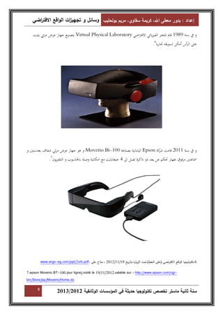إعداد : بدور معطى الله، كريمة سقاوي، مريم بولحليب وسائل و تجهي ا زت الواقع الافت ا رضي 
بتصنيع جهاز عرض مرئي يثبت Virtual Physical Laboratory و في سنة 1989 قام المخبر الفيزيائي الافتراضي 
. على الرأس أمكن تسويقه تجاريا 6 
و هو جهاز عرض مرئي شفاف بعدستين و Moverio Bt- اليابانية بصناعة 100 Epson و في سنة 2011 قامت شركة 
. سماعتين مرفوق بجهاز تحكم عن يعد ذو ذاكرة تصل الى 4 جيغابايت مع امكانية وصله بالحاسوب و التلفزيون 7 
www.ergo-eg.com/ppt/2vrb.pdf: 2012 ، متاح على /11/ 6.تكنولوجيا الواقع الافت ا رضي.(على الخط).تمت الزيارة بتاريخ 19 
7.epson Moverio BT-100.(sur ligne),visité le 19/11/2012,valable sur : http://www.epson.com/cgi-bin/ 
Store/jsp/Moverio/Home.do 
8 2013/ سنة ثانية ماستر تخصص تكنولوجيا حديثة في المؤسسات الوثائقية 2012 
 