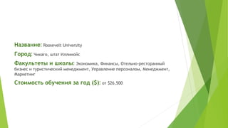 Название: Roosevelt University 
Город: Чикаго, штат Иллинойс 
Факультеты и школы: Экономика, Финансы, Отельно-ресторанный 
бизнес и туристический менеджмент, Управление персоналом, Менеджмент, 
Маркетинг 
Стоимость обучения за год ($): от $26,500 
 