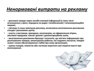 Ненормовані витрати на рекламу 
• - рекламні заходи через засоби масової інформації (у тому числі 
оголошення у пресі, передача по радіо і телебаченню) і телекомунікаційні 
мережі; 
• - світлову та іншу зовнішню рекламу, включаючи виготовлення рекламних 
стендів і рекламних щитів; 
• - участь у виставках, ярмарках, експозиціях, на оформлення вітрин, 
виставок-продажів, кімнат зразків і демонстраційних залів; 
• - виготовлення рекламних брошур і каталогів, що містять інформацію про 
реалізованих товарах, виконуваних роботах, які надають послугах, товарні 
знаки і знаки обслуговування і (або) про саму організацію; 
• - уцінку товарів, повністю або частково втратили свої первісні якості при 
експонуванні. 
 
