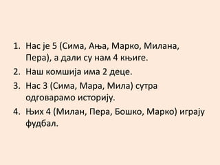1. Нас је 5 (Сима, Ања, Марко, Милана, 
Пера), а дали су нам 4 књиге. 
2. Наш комшија има 2 деце. 
3. Нас 3 (Сима, Мара, Мила) сутра 
одговарамо историју. 
4. Њих 4 (Милан, Пера, Бошко, Марко) играју 
фудбал. 
 