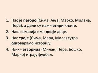 1. Нас је петоро (Сима, Ања, Марко, Милана, 
Пера), а дали су нам четири књиге. 
2. Наш комшија има двоје деце. 
3. Нас троје (Сима, Мара, Мила) сутра 
одговарамо историју. 
4. Њих четворица (Милан, Пера, Бошко, 
Марко) играју фудбал. 
 