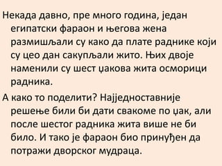 Некада давно, пре много година, један 
египатски фараон и његова жена 
размишљали су како да плате раднике који 
су цео дан сакупљали жито. Њих двоје 
наменили су шест џакова жита осморици 
радника. 
А како то поделити? Најједноставније 
решење били би дати свакоме по џак, али 
после шестог радника жита више не би 
било. И тако је фараон био принуђен да 
потражи дворског мудраца. 
 