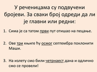 У реченицама су подвучени 
бројеви. За сваки број одреди да ли 
је главни или редни: 
1. Сима је са татом први пут отишао на пецање. 
2. Ове три књиге ћу осмог септембра поклонити 
Маши. 
3. На излету смо били четрнаест дана и одлично 
смо се провели! 
 