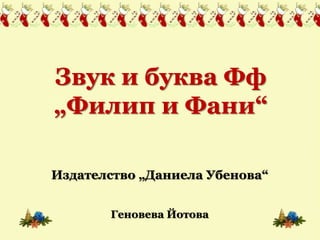 Звук и буква Фф 
„Филип и Фани“ 
Издателство „Даниела Убенова“ 
Геновева Йотова 
 