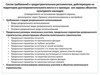 Состав требований к градостроительным регламентам, действующим на 
территории достопримечательного места и в границах зон охраны объектов 
культурного наследия 
(определяются на основании предмета охраны, 
реализуются через Правила землепользования и застройки) 
• Требования к видам разрешенного использования 
• Виды разрешенного использования 
• Вспомогательные виды разрешенного использования 
• Условно разрешенные виды использования 
• Предельные размеры земельных участков, предельные параметры разрешенного 
строительства, реконструкции объектов капитального строительства 
• Предельные параметры по высоте 
• Предельные параметры по протяженности фасадов 
• Предельные параметры по глубине застройки 
• Предельные параметры по отступу от линий застройки 
• Предельные параметры по высоте 1-го этажа при строительстве 
• Предельные параметры по расположению входов, уровню отметки входов 
• Предельные параметры по размеру выступающих из плоскости фасада элементов 
• Предельные параметры по характеру (уклону) кровли 
• Предельные параметры по материалам отделки фасадов 
• Предельные параметры по характеру оконных проемов 
• Ограничения использования земельных участков и объектов капитального 
строительства 
 