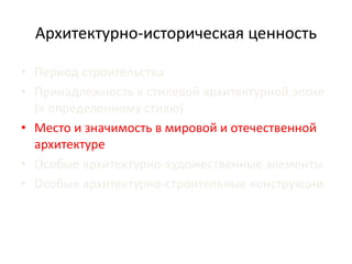 Архитектурно-историческая ценность 
• Период строительства 
• Принадлежность к стилевой архитектурной эпохе 
(к определенному стилю) 
• Место и значимость в мировой и отечественной 
архитектуре 
• Особые архитектурно-художественные элементы 
• Особые архитектурно-строительные конструкции 
 