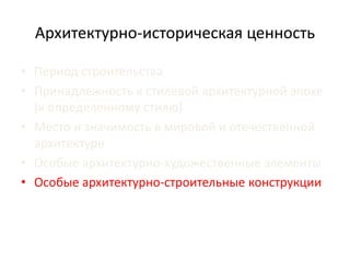 Архитектурно-историческая ценность 
• Период строительства 
• Принадлежность к стилевой архитектурной эпохе 
(к определенному стилю) 
• Место и значимость в мировой и отечественной 
архитектуре 
• Особые архитектурно-художественные элементы 
• Особые архитектурно-строительные конструкции 
 