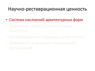 Научно-реставрационная ценность 
• Система наслоений архитектурных форм 
• Изменение первоначального вида 
памятника 
• Реставрационные периоды на памятнике 
• Значимость и ценность проведенных 
реставраций 
 