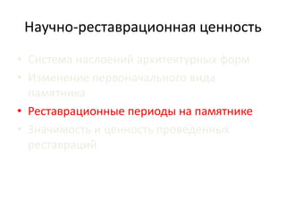 Научно-реставрационная ценность 
• Система наслоений архитектурных форм 
• Изменение первоначального вида 
памятника 
• Реставрационные периоды на памятнике 
• Значимость и ценность проведенных 
реставраций 
 