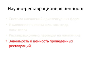 Научно-реставрационная ценность 
• Система наслоений архитектурных форм 
• Изменение первоначального вида 
памятника 
• Реставрационные периоды на памятнике 
• Значимость и ценность проведенных 
реставраций 
 