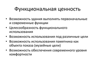 Функциональная ценность 
• Возможность здания выполнять первоначальные 
и современные функции 
• Целесообразность функционального 
использования 
• Возможность использования под различные цели 
• Возможность использования памятника как 
объекта показа (музейные цели) 
• Возможность обеспечения современного уровня 
комфортности 
 