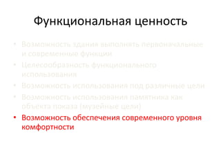 Функциональная ценность 
• Возможность здания выполнять первоначальные 
и современные функции 
• Целесообразность функционального 
использования 
• Возможность использования под различные цели 
• Возможность использования памятника как 
объекта показа (музейные цели) 
• Возможность обеспечения современного уровня 
комфортности 
 