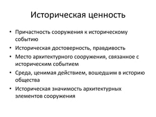 Историческая ценность 
• Причастность сооружения к историческому 
событию 
• Историческая достоверность, правдивость 
• Место архитектурного сооружения, связанное с 
историческим событием 
• Среда, ценимая действием, вошедшим в историю 
общества 
• Историческая значимость архитектурных 
элементов сооружения 
 