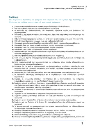 Τράπεζα θεμάτων 
Κεφάλαιο 1ο – Η Κοινωνία, η Πολιτεία και η Οικονομία 
1 
Ομάδα Α 
Στις παρακάτω προτάσεις ν α γ ράψετε στο τετράδιό σας τον αριθμό τη ς πρότασης και 
δίπλα του το γ ράμμα που αν τιστοιχ εί στη σωστή απάν τη ση . 
1. Άτομο και Κοινωνία βρίσκονται συνεχώς σε μια διαδικασία αλληλεπίδρασης. 
2. Ένα από τα χαρακτηριστικά της κοινωνίας είναι η αυτοτέλεια. 
3. Η ανάπτυξη της προσωπικότητάς του άνθρωπου, οφείλεται κυρίως στα βιολογικά του 
Μαρίνα Καζάκου, ΠΕ09 Οικονομολόγος 
1 
χαρακτηριστικά. 
4. Η ανάπτυξη της προσωπικότητας του ανθρώπου, οφείλεται στην αλληλεπίδρασή του με την 
κοινωνία. 
5. Η δυνατότητα σκέψης-κρίσης-ομιλίας, του ανθρώπου αναπτύσσεται μόνο μέσα στην κοινωνία. 
6. Η ένταξη του ατόμου στην κοινωνία είναι μια διαδικασία παθητική. 
7. Η κοινωνία αποτελείται από ομάδες, οι οποίες πολλές φορές έχουν αντίθετα συμφέροντα. 
8. Η κοινωνία δίνει στο άτομο συνεχώς μηνύματα και το άτομο τα δέχεται παθητικά. 
9. Η κοινωνία είναι ένα ενιαίο όχι όμως ομοιογενές σύνολο ανθρώπων. 
10. Η κοινωνία είναι ενιαίο και ομοιογενές σύνολο ανθρώπων. 
11. Η προσωπικότητα του ανθρώπου είναι αποτέλεσμα της διαρκούς αλληλεπίδρασης βιολογικών και 
κοινωνικών παραγόντων. 
12. Η συμπεριφορά του ατόμου είναι ατομική και κοινωνική συγχρόνως. 
13. Κάθε κοινωνία έχει τα εξής χαρακτηριστικά: οργάνωση, αυτοτέλεια, διάρκεια, ταυτότητα και 
διαφοροποίηση. 
14. Κάθε χαρακτηριστικό της προσωπικότητας του ανθρώπου είναι προϊόν αλληλεπίδρασης 
βιολογικού και κοινωνικού παράγοντα. 
15. Λέγοντας ότι ένα από τα χαρακτηριστικά της κοινωνίας είναι η ταυτότητα , εννοούμε ότι κάθε 
κοινωνία είναι ένα ξεχωριστό από κάποιο άλλο σύνολο, επειδή έχει όρια και αυτοτέλεια που το 
κάνουν να είναι διαφορετικό. 
16. Ο άνθρωπος δεν είναι μόνο πολιτικό ον, αλλά και οικονομικό και κοινωνικό (Αριστοτέλης). 
17. Οι κοινωνικές επιστήμες υποστηρίζουν ότι η συμπεριφορά είναι αποτέλεσμα έμφυτων 
παραγόντων. 
18. Σήμερα, οι κοινωνικές επιστήμες υποστηρίζουν ότι η προσωπικότητα του ανθρώπου 
διαμορφώνεται μέσα από την αλληλεπίδρασή του με την κοινωνία. 
19. Σύμφωνα με όσα αναφέρει η Επιστήμη, η συμπεριφορά του ανθρώπου προσδιορίζεται κυρίως 
από έμφυτους παράγοντες (τάσεις, ροπές, κλίσεις κτλ.) και δευτερευόντως από παράγοντες του 
περιβάλλοντος (οικογένεια, σχολείο, εργασία κτλ). 
20. Σύμφωνα με τον Αριστοτέλη «ο άνθρωπος δεν είναι μόνο πολιτικό ον, αλλά και οικονομικό και 
κοινωνικό». 
21. Σύμφωνα με τον Αριστοτέλη «ο άνθρωπος είναι μόνο πολιτικό ον». 
22. Σύμφωνα με τον Αριστοτέλη ο άνθρωπος δεν είναι μόνο πολιτικό ον , αλλά και οικονομικό και 
κοινωνικό. 
23. Σύμφωνα με τον Αριστοτέλη ο άνθρωπος είναι πολιτικό, κοινωνικό και οικονομικό ον. 
24. Σύμφωνα με τον Πλάτωνα ο άνθρωπος δεν είναι μόνο πολιτικό ον , αλλά και οικονομικό και 
κοινωνικό. 
25. Τα χαρακτηριστικά της προσωπικότητας του ατόμου είναι αποτέλεσμα της αλληλεπίδρασης 
βιολογικού και κοινωνικού παράγοντα. 
26. Η αρχαία ελληνική δημοκρατία αφορούσε όλους τους πολίτες, άνδρες και γυναίκες. 
27. Η αρχαία ελληνική δημοκρατία επέτρεπε τη συμμετοχή όλων στα κοινά . 
28. Η έννοια «πολίτης» είναι τίτλος τιμής, είναι αξίωμα με απεριόριστη διάρκεια. 
29. Πολίτης είναι εκείνος που έχει το δικαίωμα και την υποχρέωση συμμετοχής στα κοινά , εκείνος που 
 