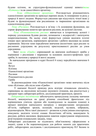 будови клітини, як структурно-функціональної одиниці живого(тема 
«Клітина») та як самостiйного органiзму. 
Тема «Одноклітинні організми». Розглядається різноманітність 
одноклітинних організмів на прикладі окремих видів, їх поширення та роль у 
природі й житті людини. Формується уявлення про відсутність чіткої межі у 
будові та функціонуванні між рослинними та тваринними організмами на 
одноклітинному рівні. 
Тема «Рослини». Розглядається в зв’язку з їх основними функціями, що 
сприяє формуванню поняття про організм рослини, як цілісної системи. 
Тема «Різноманітність рослин» вивчається в історичному аспекті і 
порядку ускладнення будови рослин, починаючи з водоростей і закінчуючи 
покритонасінними. На цьому етапі формується уміння виділяти істотні 
ознаки груп організмів, порівнювати організми і робити висновки на основі 
порівняння. Змістом теми передбачено вивчення екологічних груп рослин та 
рослинних угрупувань як результату пристосованості рослин до умов 
середовища. 
Зміст теми «Гриби» спрямований на вивчення особливості грибів у 
порівнянні з рослинами і тваринами та основних еколого-трофічних груп 
грибів, їх значення у природі й житті людини. 
За навчальною програмою в курсі біології 6 класу передбачено вивчення 6 
тем: 
Вступ 
Клітина 
Одноклітинні організми 
Рослини 
Різноманітність рослин 
Гриби 
За рекомендаціями тема «Одноклітинні організми» може вивчатись після 
теми «Клітина», або після теми «Гриби». 
У навчанні біології провідну роль відіграє пізнавальна діяльність, 
спрямована на оволодіння методами наукового пізнання, яка реалізується у 
програмі через лабораторні роботи, дослідницький практикум, проекти. 
Лабораторні дослідження забезпечують процесуальну складову навчання 
біології, виконуються на уроці різними способами( фронтально під 
керівництвом учителя, групою або індивідуально за наданим планом) в 
процесі вивчення навчального матеріалу з використанням натуральних 
об’єктів, гербарних зразків, колекцій, моделей, муляжів, зображень, 
відеоматеріалів. Мета такої діяльності – розвиток в учнів уміння спостерігати, 
описувати, виділяти істотні ознаки біологічних об’єктів, виконувати їх 
рисунки, робити висновки; формування навичок користування мікроскопом, 
розв’язування пізнавальних завдань, тощо. 
Лабораторні дослідження не підлягають обов’язковому оформленню в 
зошиті, однак я би порекомендувала для роботи зошити для практичних 
робіт, лабораторних досліджень і дослідницького практикуму П.Г Балана та 
 