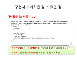 구현시 어려웠던 점. 느꼈던 점. 
• 어려웠던 점! 비동기 I/O 
client.query('SELECT first_id, after_id FROM ' + TABLE + ' where DATE_ADD(create_date, 
INTERVAL 7 DAY) > NOW() AND create_date < NOW();select * from member order by 
id', function(err, rows, fields) { 
ㅗㅗㅗ소 
if(err) { 
throw err; 
} 
res.render('userList', { 
users: rows[1], 
prevUsers: rows[0], 
title: 'Listing Developmemt Team CodeReview Matching Result' 
}); 
}); 
비동기 I/O를 사용해 콜백함수를 전달하고, DB에서 조회가 끝났다는 
이벤트가 발생하면 콜백함수를 처리한다는 걸 이해못함! 
 