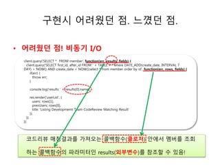 구현시 어려웠던 점. 느꼈던 점. 
• 어려웠던 점! 비동기 I/O 
client.query('SELECT * FROM member', function(err, results, fields) { 
client.query('SELECT first_id, after_id FROM ' + TABLE + ' where DATE_ADD(create_date, INTERVAL 7 
DAY) > NOW() AND create_date < NOW();select * from member order by id', function(err, rows, fields) { 
ㅗㅗㅗ소 
if(err) { 
throw err; 
} 
console.log('results ' + results[0].name); 
res.render('userList', { 
users: rows[1], 
prevUsers: rows[0], 
title: 'Listing Developmemt Team CodeReview Matching Result' 
}); 
}); 
}); 
코드리뷰 매칭결과를 가져오는 콜백함수(클로저) 안에서 멤버를 조회 
하는 콜백함수의 파라미터인 results(외부변수)를 참조할 수 있음! 
 