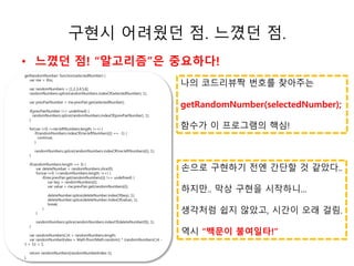 구현시 어려웠던 점. 느꼈던 점. 
• 느꼈던 점! “알고리즘”은 중요하다! 
나의 코드리뷰짝 번호를 찾아주는 
getRandomNumber(selectedNumber); 
함수가 이 프로그램의 핵심! 
손으로 구현하기 전엔 간단할 것 같았다.. 
하지만.. 막상 구현을 시작하니... 
생각처럼 쉽지 않았고, 시간이 오래 걸림. 
역시 “백문이 불여일타!” 
getRandomNumber: function(selectedNumber) { 
ㅗㅗㅗ소 
var me = this; 
var randomNumbers = [1,2,3,4,5,6]; 
randomNumbers.splice(randomNumbers.indexOf(selectedNumber), 1); 
var prevPairNumber = me.prevPair.get(selectedNumber); 
if(prevPairNumber !== undefined) { 
randomNumbers.splice(randomNumbers.indexOf(prevPairNumber), 1); 
} 
for(var i=0; i<me.leftNumbers.length; i++) { 
if(randomNumbers.indexOf(me.leftNumbers[i]) == -1) { 
continue; 
} 
randomNumbers.splice(randomNumbers.indexOf(me.leftNumbers[i]), 1); 
} 
if(randomNumbers.length == 3) { 
var deleteNumber = randomNumbers.slice(0); 
for(var i=0; i<randomNumbers.length; i++) { 
if(me.prevPair.get(randomNumbers[i]) !== undefined) { 
var key = randomNumbers[i]; 
var value = me.prevPair.get(randomNumbers[i]); 
deleteNumber.splice(deleteNumber.indexOf(key), 1); 
deleteNumber.splice(deleteNumber.indexOf(value), 1); 
break; 
} 
} 
randomNumbers.splice(randomNumbers.indexOf(deleteNumber[0]), 1); 
} 
var randomNumbersCnt = randomNumbers.length; 
var randomNumberIndex = Math.floor(Math.random() * (randomNumbersCnt - 
1 + 1)) + 1; 
return randomNumbers[randomNumberIndex-1]; 
}, 
 