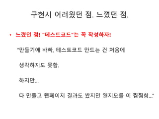 구현시 어려웠던 점. 느꼈던 점. 
• 느꼈던 점! “테스트코드”는 꼭 작성하자! 
“만들기에 바빠, 테스트코드 만드는 건 처음에 
생각하지도 못함. 
하지만… 
다 만들고 웹페이지 결과도 봤지만 왠지모를 이 찜찜함…” 
 