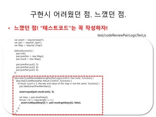 구현시 어려웠던 점. 느꼈던 점. 
• 느꼈던 점! “테스트코드”는 꼭 작성하자! 
test/codeReviewPairLogicTest.js 
ㅗㅗㅗ소 
var assert = require('assert'); 
var pair = require('../pair'); 
var Map = require('./map'); 
before(function() { 
pair.init(); 
pair.prevPair = new Map(); 
pair.result = new Map(); 
pair.prevPair.put(1, 5); 
pair.prevPair.put(2, 6); 
pair.prevPair.put(3, 4); 
}); 
describe('[CodeReviewMatchingPair]PairLogicConfirm Test Suite', function() { 
describe('CodeReviewPair Result Confirm', function() { 
it('result count is 3, the key and value of the map is not the same', function() { 
pair.fakeExtractPrevMembers(); 
assert.equal(pair.result.size(), 3); 
var keys = pair.result.keys(); 
for(var i=0; i< keys.length; i++) { 
assert.notEqual(keys[i] != pair.result.get(keys[i]), false); 
} 
}); 
}); 
}); 
 
