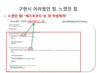 구현시 어려웠던 점. 느꼈던 점. 
• 느꼈던 점! “테스트코드”는 꼭 작성하자! 
“done()함수” 전달로 “비동기테스트” 가능! test/dbDataConfirmTest.js 
ㅗㅗㅗ소 
var assert = require('assert'); 
var db = require('./db'); 
var repo = require('../repository'); 
before(function() { 
repo.getMembers(); 
}); 
describe('[CodeReviewMatchingPair]DbDataConfirmTest Test Suite', function() { 
describe('Total Member Count : Direct Query', function() { 
it('All Member is six', function(done) { 
db.query('SELECT * FROM member', function(err, rows, fields) { 
if(err) { 
throw err; 
} 
assert.equal(rows.length, 6); 
done(); 
}); 
}); 
}); 
describe('CodeReview Member Data Confirm', function() { 
it('CodeReview Member Data Confirm', function(done) { 
db.query('SELECT first_id, after_id FROM member_match_list where DATE_ADD(create_date, INTERVAL 7 DAY) > NOW() AND create_date < NOW()', function(err, rows, fields) { 
if(err) { 
throw err; 
} 
assert.equal(rows.length, 3); 
for(var i=0; i< rows.length; i++) { 
assert.notEqual(rows[i].first_id != rows[i].after_i, false); 
} 
done(); 
}); 
}); 
}); 
describe('Total Member Count : Other Module Called', function() { 
it('All Member is six', function() { 
assert.equal(repo.result.length, 6); 
}); 
}); 
}); 
 