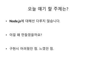 오늘 얘기 할 주제는? 
• Node.js에 대해선 다루지 않습니다. 
• 이걸 왜 만들었을까요? 
• 구현시 어려웠던 점. 느꼈던 점. 
 