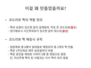 이걸 왜 만들었을까요? 
• 코드리뷰 짝의 역할 정의 
- 짝의 요청이 있으면 같이 설계참여. 커밋 전 코드리뷰(필수) 
- 정기배포시 시간적여유가 있으면 같이 테스트(옵션) 
• 코드리뷰 짝 매칭시 규칙 
- 팀장제외 총 6명이 일대일로 매칭되어 총 3개의 짝 만듦 
- 짝은 1주단위로 매주 금요일마다 바뀜 
- 짝은 본인을 제외한 나머지 5명 중 랜덤으로 결정 
단, 지난주에 짝이 된 사람과는 다시 짝이 되지 않음 
 