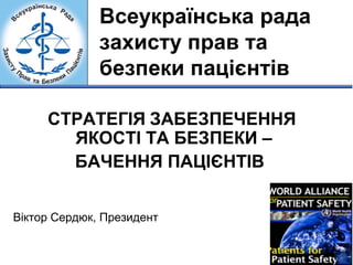 Всеукраїнська рада 
захисту прав та 
безпеки пацієнтів 
СТРАТЕГІЯ ЗАБЕЗПЕЧЕННЯ 
ЯКОСТІ ТА БЕЗПЕКИ – 
БАЧЕННЯ ПАЦІЄНТІВ 
Віктор Сердюк, Президент 
 