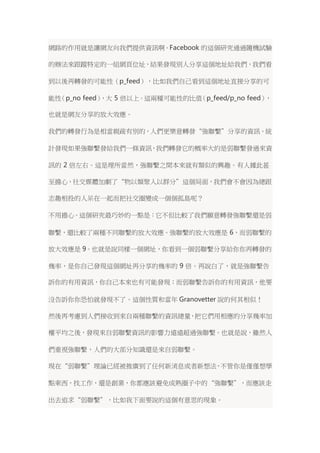網路的作用就是讓網友向我們提供資訊啊。Facebook 的這個研究通過隨機試驗 
的辦法來跟蹤特定的一組網頁位址，結果發現別人分享這個地址給我們，我們看 
到以後再轉發的可能性（p_feed），比如我們自己看到這個地址直接分享的可 
能性（p_no feed），大 5 倍以上。這兩種可能性的比值（p_feed/p_no feed）， 
也就是網友分享的放大效應。 
我們的轉發行為是相當親疏有別的，人們更樂意轉發“強聯繫”分享的資訊。統 
計發現如果強聯繫發給我們一條資訊，我們轉發它的概率大約是弱聯繫發過來資 
訊的 2 倍左右。這是理所當然，強聯繫之間本來就有類似的興趣。有人據此甚 
至擔心，社交媒體加劇了“物以類聚人以群分”這個局面，我們會不會因為總跟 
志趣相投的人呆在一起而把社交圈變成一個個孤島呢？ 
不用擔心。這個研究最巧妙的一點是：它不但比較了我們願意轉發強聯繫還是弱 
聯繫，還比較了兩種不同聯繫的放大效應。強聯繫的放大效應是 6，而弱聯繫的 
放大效應是9。也就是說同樣一個網址，你看到一個弱聯繫分享給你你再轉發的 
幾率，是你自己發現這個網址再分享的幾率的 9 倍。再說白了，就是強聯繫告 
訴你的有用資訊，你自己本來也有可能發現；而弱聯繫告訴你的有用資訊，他要 
沒告訴你你恐怕就發現不了。這個性質和當年Granovetter 說的何其相似！ 
然後再考慮到人們接收到來自兩種聯繫的資訊總量，把它們用相應的分享幾率加 
權平均之後，發現來自弱聯繫資訊的影響力遠遠超過強聯繫。也就是說，雖然人 
們重視強聯繫，人們的大部分知識還是來自弱聯繫。 
現在“弱聯繫”理論已經被推廣到了任何新消息或者新想法，不管你是僅僅想學 
點東西，找工作，還是創業，你都應該避免成熟圈子中的“強聯繫”，而應該走 
出去追求“弱聯繫”，比如我下面要說的這個有意思的現象。 
 