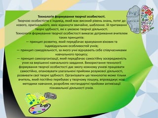 Технологія формування творчої особистості. 
Творчою особистістю є індивід, який має високий рівень знань, потяг до 
нового, оригінального, вміє відкинути звичайне, шаблонне. їй притаманні 
творчі здібності, які є умовою творчої діяльності. 
Технологія формування творчої особистості вимагає дотримання вчителем 
таких принципів: 
— принцип розвитку, який передбачає врахування вікових та 
індивідуальних особливостей учнів; 
— принцип самодіяльності, за якого учні відчувають себе співучасниками 
навчального процесу; 
— принцип самоорганізації, який передбачає самостійну зосередженість 
учня на вирішенні навчального завдання. Використання технології 
формування творчої особистості дає змогу кожному учневі працювати 
самостійно, опановувати узагальнені прийоми розумової діяльності, 
розвивати свої творчі здібності. Організувати цю технологію може тільки 
вчитель, який постійно перебуває у творчому пошуку, впроваджує нові 
методики навчання, розробляє нестандартні прийоми активізації 
пізнавальної діяльності учнів. 
 