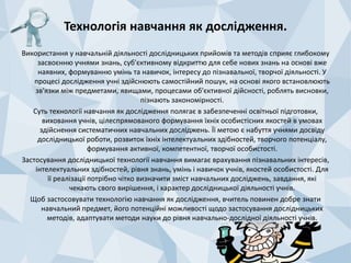 Технологія навчання як дослідження. 
Використання у навчальній діяльності дослідницьких прийомів та методів сприяє глибокому 
засвоєнню учнями знань, суб'єктивному відкриттю для себе нових знань на основі вже 
наявних, формуванню умінь та навичок, інтересу до пізнавальної, творчої діяльності. У 
процесі дослідження учні здійснюють самостійний пошук, на основі якого встановлюють 
зв'язки між предметами, явищами, процесами об'єктивної дійсності, роблять висновки, 
пізнають закономірності. 
Суть технології навчання як дослідження полягає в забезпеченні освітньої підготовки, 
виховання учнів, цілеспрямованого формування їхніх особистісних якостей в умовах 
здійснення систематичних навчальних досліджень. Її метою є набуття учнями досвіду 
дослідницької роботи, розвиток їхніх інтелектуальних здібностей, творчого потенціалу, 
формування активної, компетентної, творчої особистості. 
Застосування дослідницької технології навчання вимагає врахування пізнавальних інтересів, 
інтелектуальних здібностей, рівня знань, умінь і навичок учнів, якостей особистості. Для 
її реалізації потрібно чітко визначити зміст навчальних досліджень, завдання, які 
чекають свого вирішення, і характер дослідницької діяльності учнів. 
Щоб застосовувати технологію навчання як дослідження, вчитель повинен добре знати 
навчальний предмет, його потенційні можливості щодо застосування дослідницьких 
методів, адаптувати методи науки до рівня навчально-дослідної діяльності учнів. 
 
