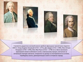 У розвиток дидактики вагомий внесок зробили французькі просвітники-педагоги 
XVIII ст. Клод-Андріан Гельвецій (1715—1771), Дені Дідро (1713—1784), Жан-Антуан 
Кондорсе (1743—1794), Жан-Жак Руссо (1712— 1778) та ін. Вони закликали 
враховувати вікові особливості учнів у навчальному процесі, виступали за 
активізацію методів навчання, опиралися на досвід та спостереження за учнями, 
перебудову школи, демократизацію освіти в інтересах народу. 
 