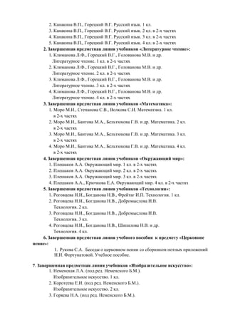 2. Канакина В.П., Горецкий В.Г. Русский язык. 1 кл. 
3. Канакина В.П., Горецкий В.Г. Русский язык. 2 кл. в 2-х частях 
4. Канакина В.П., Горецкий В.Г. Русский язык. 3 кл. в 2-х частях 
5. Канакина В.П., Горецкий В.Г. Русский язык. 4 кл. в 2-х частях 
2. Завершенная предметная линия учебников «Литературное чтение»: 
1. Климанова Л.Ф., Горецкий В.Г., Голованова М.В. и др. 
Литературное чтение. 1 кл. в 2-х частях 
2. Климанова Л.Ф., Горецкий В.Г., Голованова М.В. и др. 
Литературное чтение. 2 кл. в 2-х частях 
3. Климанова Л.Ф., Горецкий В.Г., Голованова М.В. и др. 
Литературное чтение. 3 кл. в 2-х частях 
4. Климанова Л.Ф., Горецкий В.Г., Голованова М.В. и др. 
Литературное чтение. 4 кл. в 2-х частях 
3. Завершенная предметная линия учебников «Математика»: 
1. Моро М.И., Степанова С.В., Волкова С.И. Математика. 1 кл. 
в 2-х частях 
2. Моро М.И., Бантова М.А., Бельтюкова Г.В. и др. Математика. 2 кл. 
в 2-х частях 
3. Моро М.И., Бантова М.А., Бельтюкова Г.В. и др. Математика. 3 кл. 
в 2-х частях 
4. Моро М.И., Бантова М.А., Бельтюкова Г.В. и др. Математика. 4 кл. 
в 2-х частях 
4. Завершенная предметная линия учебников «Окружающий мир»: 
1. Плешаков А.А. Окружающий мир. 1 кл. в 2-х частях 
2. Плешаков А.А. Окружающий мир. 2 кл. в 2-х частях 
3. Плешаков А.А. Окружающий мир. 3 кл. в 2-х частях 
4. Плешаков А.А., Крючкова Е.А. Окружающий мир. 4 кл. в 2-х частях 
5. Завершенная предметная линия учебников «Технология»: 
1. Роговцева Н.И., Богданова Н.В., Фрейтаг И.П. Технология. 1 кл. 
2. Роговцева Н.И., Богданова Н.В., Добромыслова Н.В. 
Технология. 2 кл. 
3. Роговцева Н.И., Богданова Н.В., Добромыслова Н.В. 
Технология. 3 кл. 
4. Роговцева Н.И., Богданова Н.В., Шипилова Н.В. и др. 
Технология. 4 кл. 
6. Завершенная предметная линия учебного пособия к предмету «Церковное пение»: 
1. Рукова С.А. Беседы о церковном пении со сборником нотных приложений Н.И. Фортунатовой. Учебное пособие. 
7. Завершенная предметная линия учебников «Изобразительное искусство»: 
1. Неменская Л.А. (под ред. Неменского Б.М.). 
Изобразительное искусство. 1 кл. 
2. Коротеева Е.И. (под ред. Неменского Б.М.). 
Изобразительное искусство. 2 кл. 
3. Горяева Н.А. (под ред. Неменского Б.М.).  