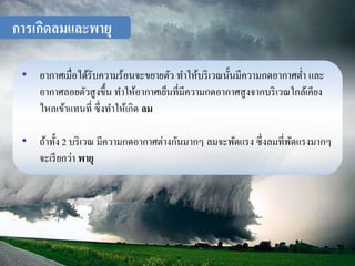 การเกิดลมและพายุ 
• อากาศเมื่อได้รับความร้อนจะขยายตัว ทา ให้บริเวณนั้นมีความกดอากาศต่า และ 
อากาศลอยตัวสูงขึ้น ทา ให้อากาศเย็นที่มีความกดอากาศสูงจากบริเวณใกล้เคียง 
ไหลเข้าแทนที่ ซึ่งทา ให้เกิด ลม 
• ถ้าทั้ง 2 บริเวณ มีความกดอากาศต่างกันมากๆ ลมจะพัดแรง ซึ่งลมที่พัดแรงมากๆ 
จะเรียกว่า พายุ 
 