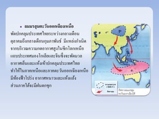  ลมมรสุมตะวันออกเฉียงเหนือ 
พัดปกคลุมประเทศไทยระหว่างกลางเดือน 
ตุลาคมถึงกลางเดือนกุมภาพันธ์ มีแหล่งกา เนิด 
จากบริเวณความกดอากาศสูงในซีกโลกเหนือ 
แถบประเทศมองโกเลียและจีนซึ่งจะพัดมวล 
อากาศเย็นและแห้งเข้าปกคลุมประเทศไทย 
ทา ให้ในภาคเหนือและภาคตะวันออกเฉียงเหนือ 
มีท้องฟ้าโปร่ง อากาศหนาวและแห้งแล้ง 
ส่วนภาคใต้จะมีฝนตกชุก 
 