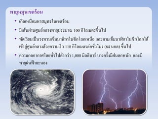 พายุหมุนเขตร้อน 
• เกิดเหนือมหาสมุทรในเขตร้อน 
• มีเส้นผ่านศูนย์กลางพายุประมาณ 100 กิโลเมตรขึ้นไป 
• พัดเวยีนเป็นวงทวนเข็มนาฬิกาในซีกโลกเหนือ และตามเข็มนาฬิกาในซีกโลกใต้ 
เข้าสู่ศูนย์กลางด้วยความเร็ว 118 กิโลเมตรต่อชั่วโมง (64 นอต) ขึ้นไป 
• ความกดอากาศโดยทั่วไปต่า กว่า 1,000 มิลลิบาร์ บางครั้งมีฝนตกหนัก และมี 
พายุฝนฟ้าคะนอง 
 