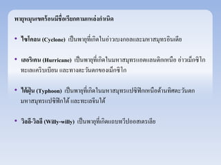 พายุหมุนเขตร้อนมีชื่อเรียกตามแหล่งกาเนิด 
• ไซโคลน (Cyclone) เป็นพายุที่เกิดในอ่าวเบงกอลและมหาสมุทรอินเดีย 
• เฮอริเคน (Hurricane) เป็นพายุที่เกิดในมหาสมุทรแอตแลนติกเหนือ อ่าวเม็กซิโก 
ทะเลแคริบเบียน และทางตะวันตกของเม็กซิโก 
• ไต้ฝุ่น (Typhoon) เป็นพายุที่เกิดในมหาสมุทรแปซิฟิกเหนือด้านทิศตะวันตก 
มหาสมุทรแปซิฟิกใต้ และทะเลจีนใต้ 
• วิลลี-วิลลี (Willy-willy) เป็นพายุที่เกิดแถบทวีปออสเตรเลีย 
 
