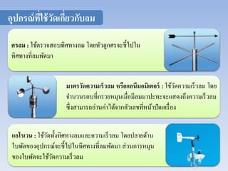 อุปกรณ์ที่ใช้วัดเกี่ยวกับลม 
ศรลม : ใช้ตรวจสอบทิศทางลม โดยหัวลูกศรจะชี้ไปใน 
ทิศทางที่ลมพัดมา 
มาตรวัดความเร็วลม หรือแอนีมอมเิตอร์ : ใช้วัดความเร็วลม โดย 
จา นวนรอบที่กรวยหมุนเมื่อมีลมมาปะทะจะแสดงถึงความเร็วลม 
ซึ่งสามารถอ่านค่าได้จากตัวเลขที่หน้าปัดเครื่อง 
แอโรเวน : ใช้วัดทั้งทิศทางลมและความเร็วลม โดยปลายด้าน 
ใบพัดของอุปกรณ์จะชี้ไปในทิศทางที่ลมพัดมา ส่วนการหมุน 
ของใบพัดจะใช้วัดความเร็วลม 
 